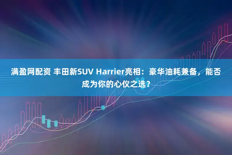 满盈网配资 丰田新SUV Harrier亮相：豪华油耗兼备，能否成为你的心仪之选？