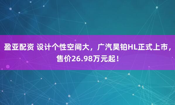 盈亚配资 设计个性空间大，广汽昊铂HL正式上市，售价26.98万元起！