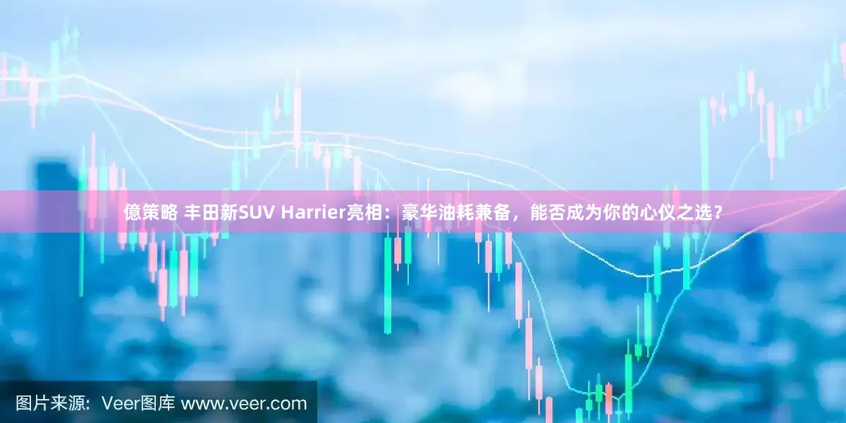 億策略 丰田新SUV Harrier亮相：豪华油耗兼备，能否成为你的心仪之选？