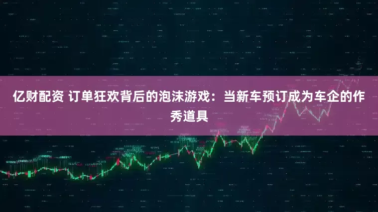 亿财配资 订单狂欢背后的泡沫游戏：当新车预订成为车企的作秀道具