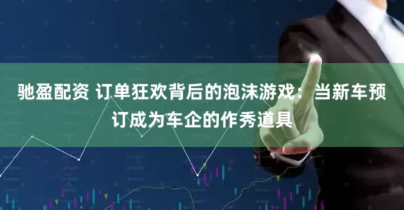 驰盈配资 订单狂欢背后的泡沫游戏：当新车预订成为车企的作秀道具