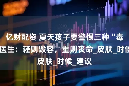 亿财配资 夏天孩子要警惕三种“毒虫”，医生：轻则毁容，重则丧命_皮肤_时候_建议