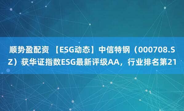 顺势盈配资 【ESG动态】中信特钢（000708.SZ）获华证指数ESG最新评级AA，行业排名第21