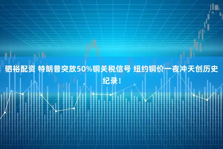 驷裕配资 特朗普突放50%铜关税信号 纽约铜价一夜冲天创历史纪录！
