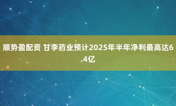 顺势盈配资 甘李药业预计2025年半年净利最高达6.4亿