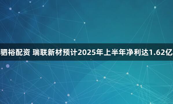 驷裕配资 瑞联新材预计2025年上半年净利达1.62亿