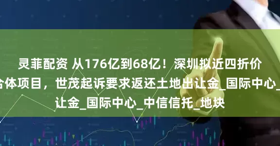 灵菲配资 从176亿到68亿！深圳拟近四折价格收储深港综合体项目，世茂起诉要求返还土地出让金_国际中心_中信信托_地块