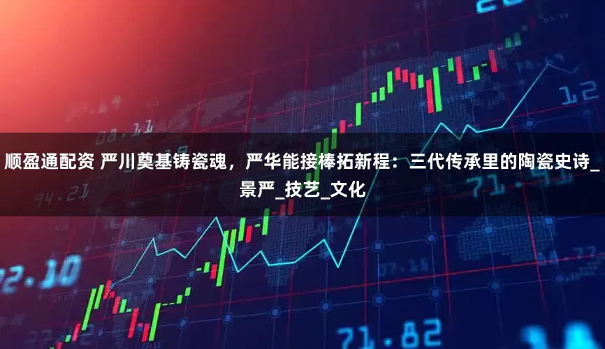 顺盈通配资 严川奠基铸瓷魂，严华能接棒拓新程：三代传承里的陶瓷史诗_景严_技艺_文化