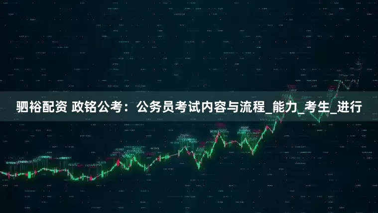 驷裕配资 政铭公考：公务员考试内容与流程_能力_考生_进行