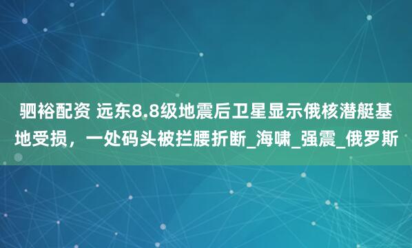 驷裕配资 远东8.8级地震后卫星显示俄核潜艇基地受损，一处码头被拦腰折断_海啸_强震_俄罗斯