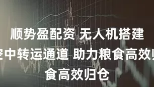 顺势盈配资 无人机搭建起空中转运通道 助力粮食高效归仓