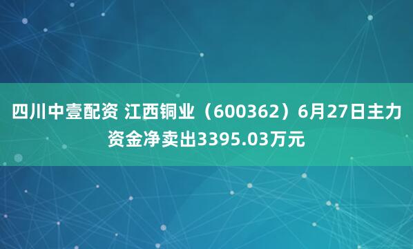 四川中壹配资 江西铜业（600362）6月27日主力资金净卖出3395.03万元