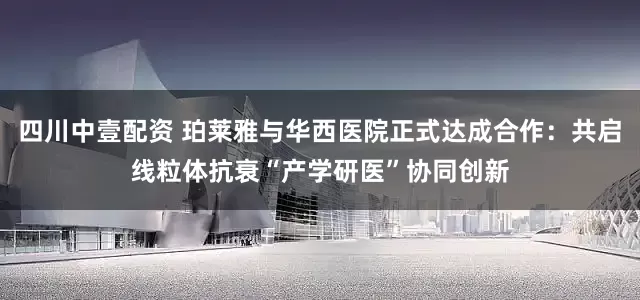 四川中壹配资 珀莱雅与华西医院正式达成合作：共启线粒体抗衰“产学研医”协同创新