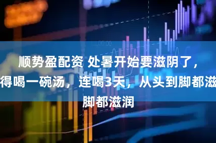 顺势盈配资 处暑开始要滋阴了，记得喝一碗汤，连喝3天，从头到脚都滋润